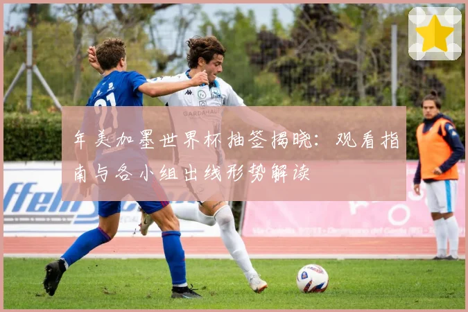 年美加墨世界杯抽签揭晓：观看指南与各小组出线形势解读