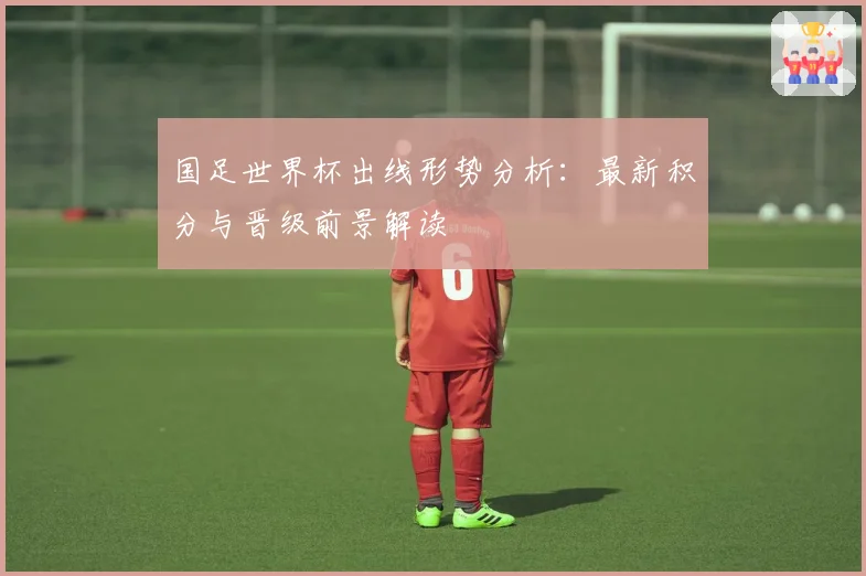 国足世界杯出线形势分析：最新积分与晋级前景解读