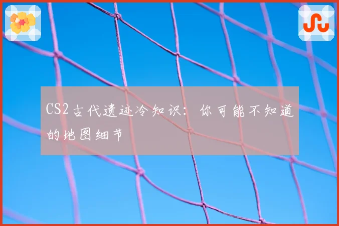 CS2古代遗迹冷知识：你可能不知道的地图细节