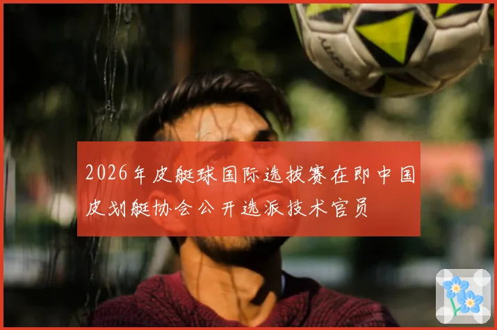 2026年皮艇球国际选拔赛在即中国皮划艇协会公开选派技术官员