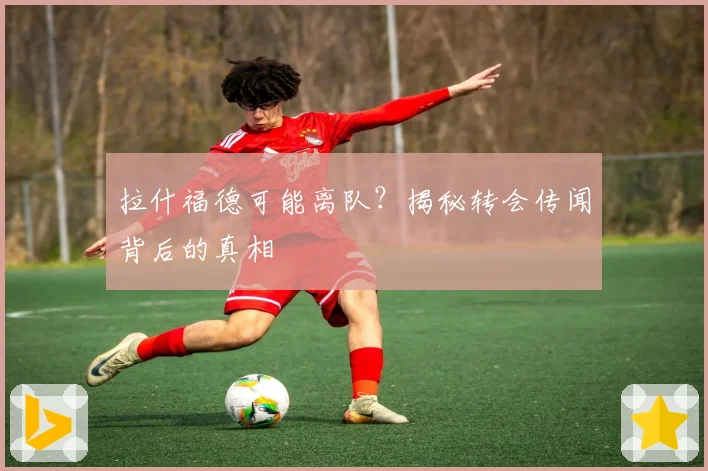 拉什福德可能离队？揭秘转会传闻背后的真相