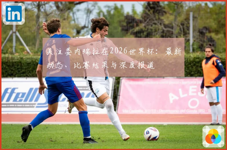 关注委内瑞拉在2026世界杯：最新动态、比赛结果与深度报道