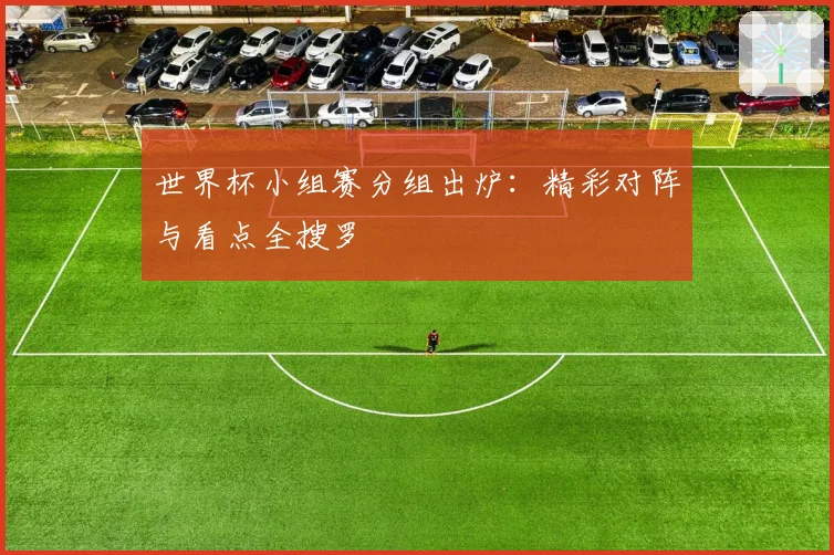 世界杯小组赛分组出炉：精彩对阵与看点全搜罗