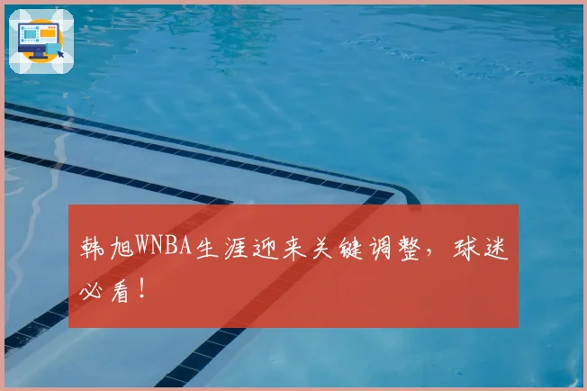 韩旭WNBA生涯迎来关键调整，球迷必看！